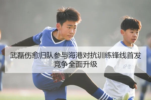 武磊伤愈归队参与海港对抗训练锋线首发竞争全面升级