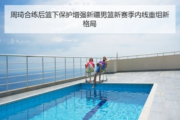 周琦合练后篮下保护增强新疆男篮新赛季内线重组新格局