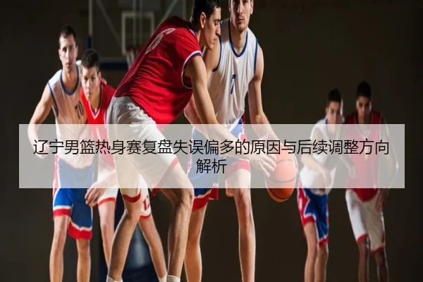 辽宁男篮热身赛复盘失误偏多的原因与后续调整方向解析