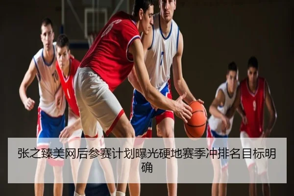 张之臻美网后参赛计划曝光硬地赛季冲排名目标明确