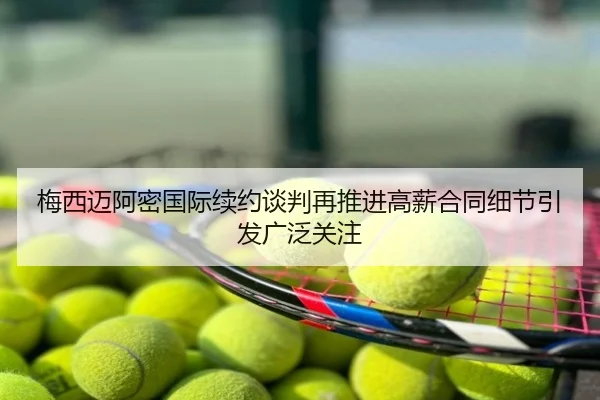 梅西迈阿密国际续约谈判再推进高薪合同细节引发广泛关注